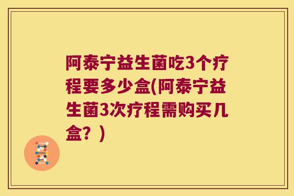 阿泰宁益生菌吃3个疗程要多少盒(阿泰宁益生菌3次疗程需购买几盒？)