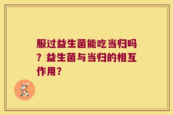 服过益生菌能吃当归吗?益生菌与当归的相互作用? 服过益生菌能吃当归吗?益生菌与当归的相互作用?