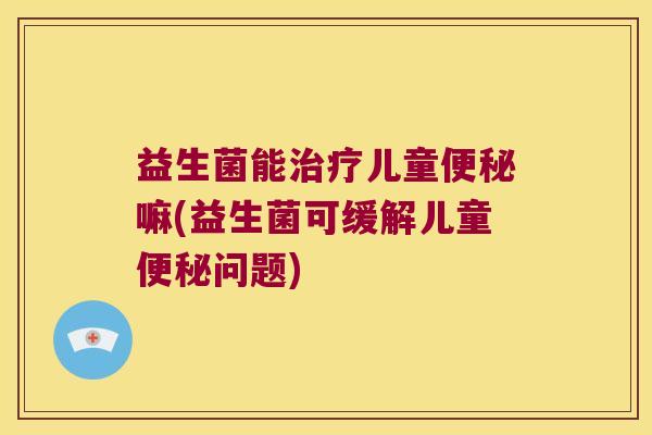 益生菌能治疗儿童便秘嘛(益生菌可缓解儿童便秘问题)