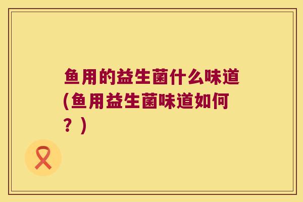 鱼用的益生菌什么味道(鱼用益生菌味道如何？)