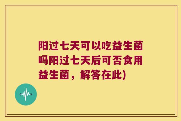 阳过七天可以吃益生菌吗阳过七天后可否食用益生菌，解答在此)