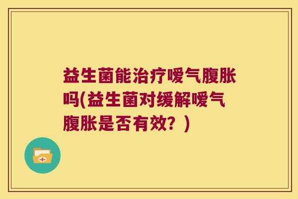 益生菌能嗳气吗(益生菌对缓解嗳气是否有效?) 益生菌能嗳气吗(益生菌对缓解嗳气是否有效?)