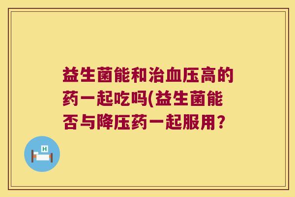 益生菌能和治血压高的药一起吃吗(益生菌能否与降压药一起服用？