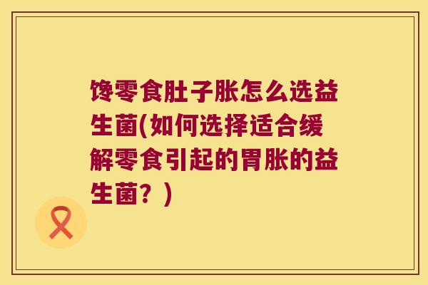 馋零食肚子胀怎么选益生菌(如何选择适合缓解零食引起的胃胀的益生菌?) 馋零食肚子胀怎么选益生菌(如何选择适合缓解零食引起的胃胀的益生菌?)
