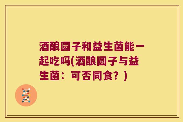 酒酿圆子和益生菌能一起吃吗(酒酿圆子与益生菌:可否同食?) 酒酿圆子和益生菌能一起吃吗(酒酿圆子与益生菌:可否同食?)