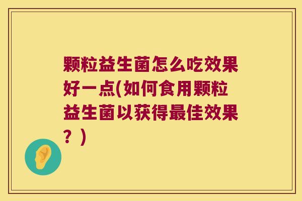 颗粒益生菌怎么吃效果好一点(如何食用颗粒益生菌以获得最佳效果？)