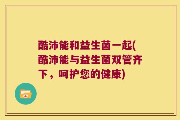 酷沛能和益生菌一起(酷沛能与益生菌双管齐下,呵护您的健康) 酷沛能和益生菌一起(酷沛能与益生菌双管齐下,呵护您的健康)
