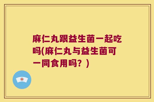 麻仁丸跟益生菌一起吃吗(麻仁丸与益生菌可一同食用吗？)