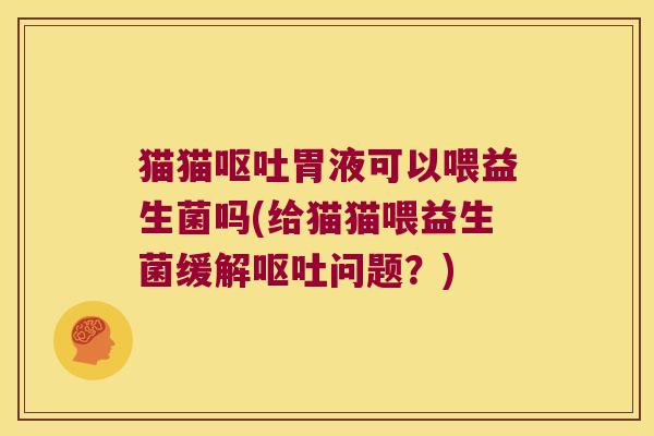 猫猫呕吐胃液可以喂益生菌吗(给猫猫喂益生菌缓解呕吐问题？)