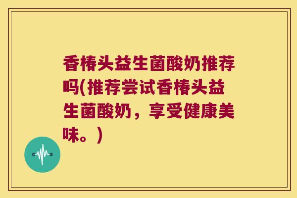 香椿头益生菌酸奶推荐吗(推荐尝试香椿头益生菌酸奶，享受健康美味。)