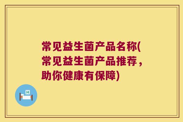 常见益生菌产品名称(常见益生菌产品推荐，助你健康有保障)