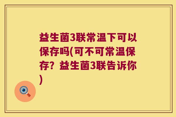 益生菌3联常温下可以保存吗(可不可常温保存?益生菌3联告诉你) 益生菌3联常温下可以保存吗(可不可常温保存?益生菌3联告诉你)