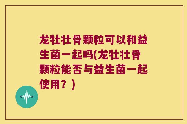 龙牡壮骨颗粒可以和益生菌一起吗(龙牡壮骨颗粒能否与益生菌一起使用？)