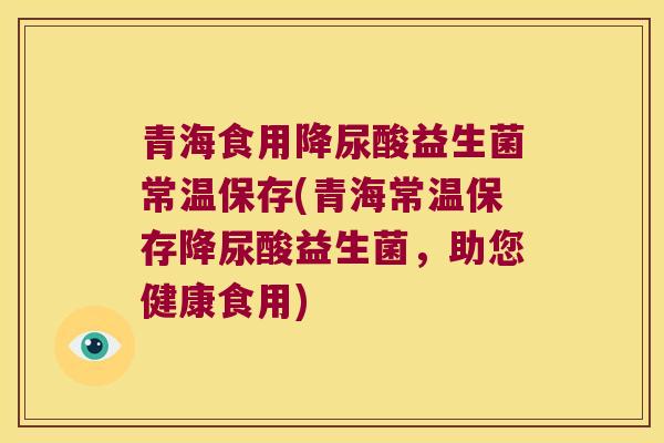 青海食用降尿酸益生菌常温保存(青海常温保存降尿酸益生菌,助您健康食用) 青海食用降尿酸益生菌常温保存(青海常温保存降尿酸益生菌,助您健康食用)