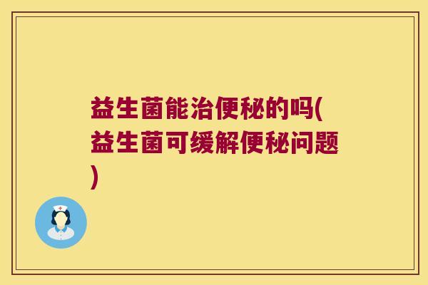 益生菌能治便秘的吗(益生菌可缓解便秘问题)