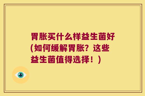 胃胀买什么样益生菌好(如何缓解胃胀？这些益生菌值得选择！)
