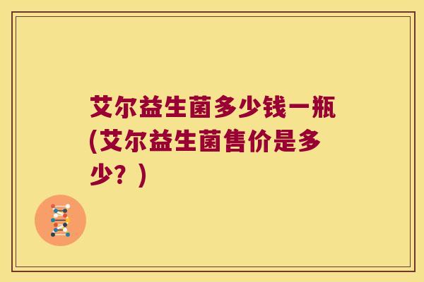 艾尔益生菌多少钱一瓶(艾尔益生菌售价是多少？)