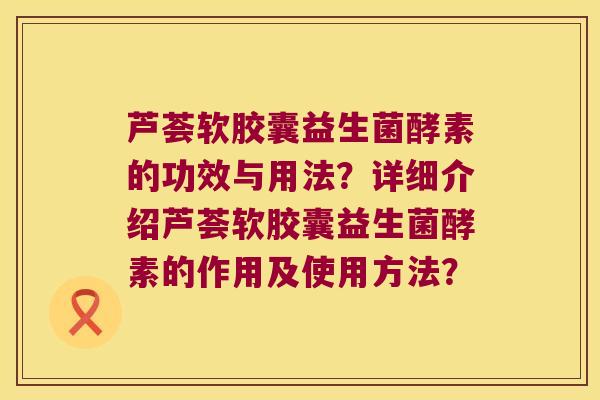 芦荟软胶囊益生菌酵素的功效与用法?详细介绍芦荟软胶囊益生菌酵素的作用及使用方法? 芦荟软胶囊益生菌酵素的功效与用法?详细介绍芦荟软胶囊益生菌酵素的作用及使用方法?