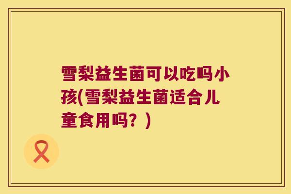 雪梨益生菌可以吃吗小孩(雪梨益生菌适合儿童食用吗？)