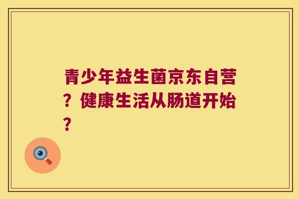 青少年益生菌京东自营？健康生活从肠道开始？