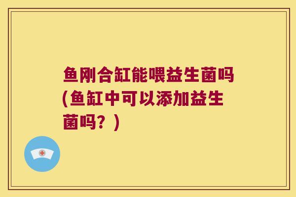鱼刚合缸能喂益生菌吗(鱼缸中可以添加益生菌吗?) 鱼刚合缸能喂益生菌吗(鱼缸中可以添加益生菌吗?)