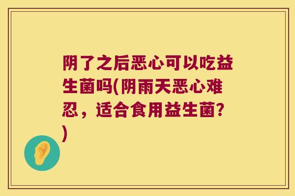 阴了之后恶心可以吃益生菌吗(阴雨天恶心难忍,适合食用益生菌?) 阴了之后恶心可以吃益生菌吗(阴雨天恶心难忍,适合食用益生菌?)