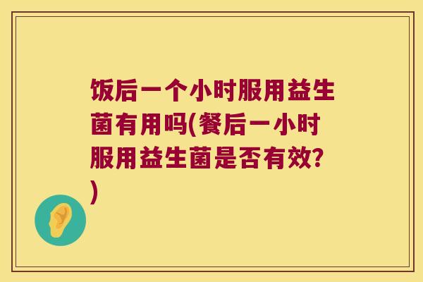 饭后一个小时服用益生菌有用吗(餐后一小时服用益生菌是否有效？)