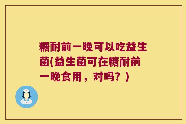 糖耐前一晚可以吃益生菌(益生菌可在糖耐前一晚食用，对吗？)
