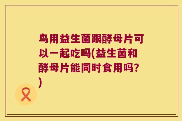 鸟用益生菌跟酵母片可以一起吃吗(益生菌和酵母片能同时食用吗？)