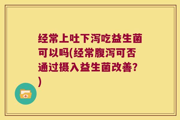 经常上吐下泻吃益生菌可以吗(经常腹泻可否通过摄入益生菌改善？)