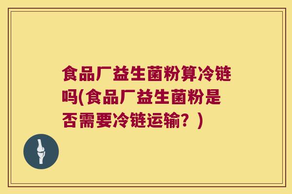 食品厂益生菌粉算冷链吗(食品厂益生菌粉是否需要冷链运输？)