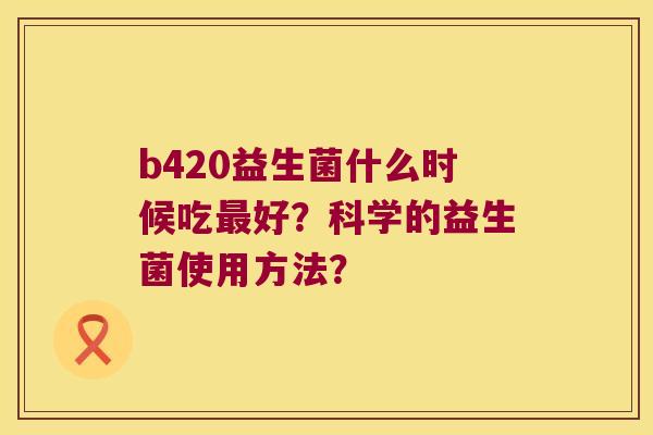 b420益生菌什么时候吃最好？科学的益生菌使用方法？
