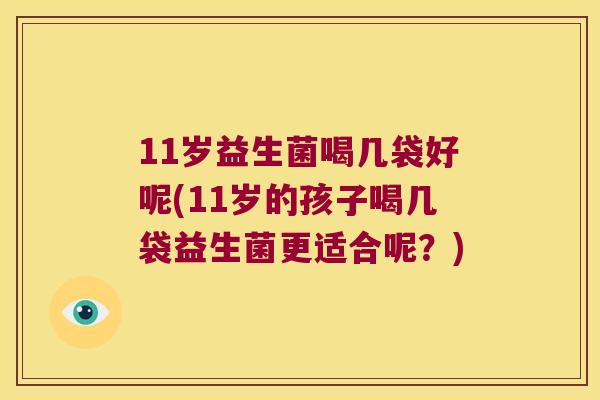 11岁益生菌喝几袋好呢(11岁的孩子喝几袋益生菌更适合呢？)