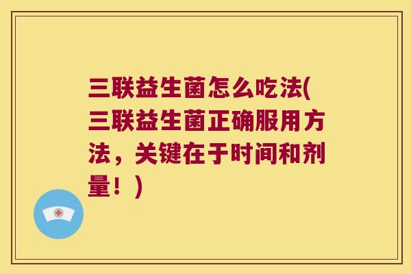 三联益生菌怎么吃法(三联益生菌正确服用方法，关键在于时间和剂量！)