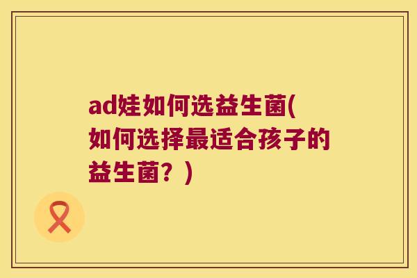 ad娃如何选益生菌(如何选择最适合孩子的益生菌？)
