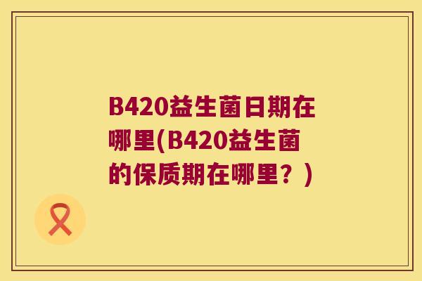 B420益生菌日期在哪里(B420益生菌的保质期在哪里？)