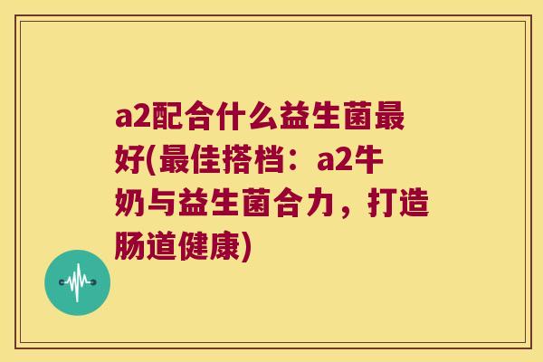 a2配合什么益生菌最好(最佳搭档：a2牛奶与益生菌合力，打造肠道健康)