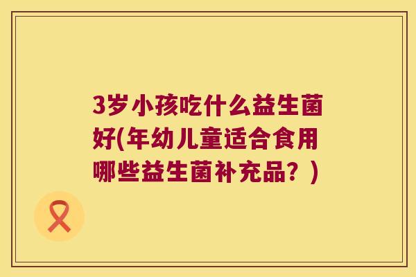 3岁小孩吃什么益生菌好(年幼儿童适合食用哪些益生菌补充品？)