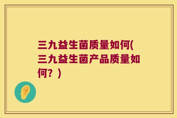 三九益生菌质量如何(三九益生菌产品质量如何？)