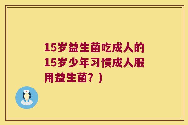 15岁益生菌吃成人的15岁少年习惯成人服用益生菌？)