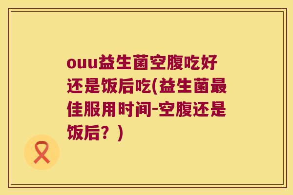 ouu益生菌空腹吃好还是饭后吃(益生菌最佳服用时间-空腹还是饭后？)