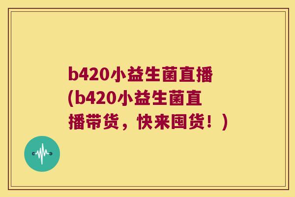 b420小益生菌直播(b420小益生菌直播带货，快来囤货！)