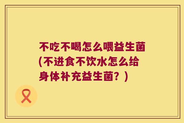 不吃不喝怎么喂益生菌(不进食不饮水怎么给身体补充益生菌？)