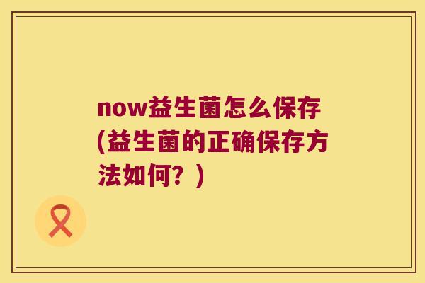 now益生菌怎么保存(益生菌的正确保存方法如何？)