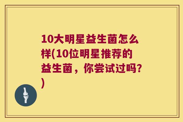10大明星益生菌怎么样(10位明星推荐的益生菌，你尝试过吗？)