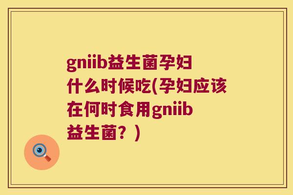 gniib益生菌孕妇什么时候吃(孕妇应该在何时食用gniib益生菌？)
