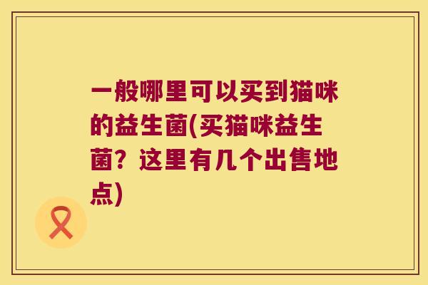 一般哪里可以买到猫咪的益生菌(买猫咪益生菌?这里有几个出售地点) 一般哪里可以买到猫咪的益生菌(买猫咪益生菌?这里有几个出售地点)