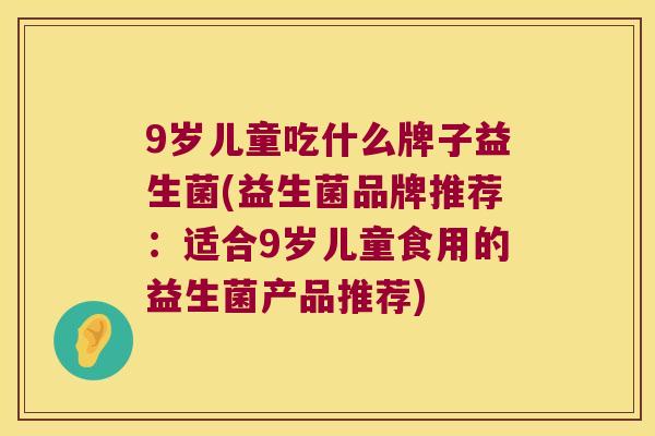 9岁儿童吃什么牌子益生菌(益生菌品牌推荐：适合9岁儿童食用的益生菌产品推荐)