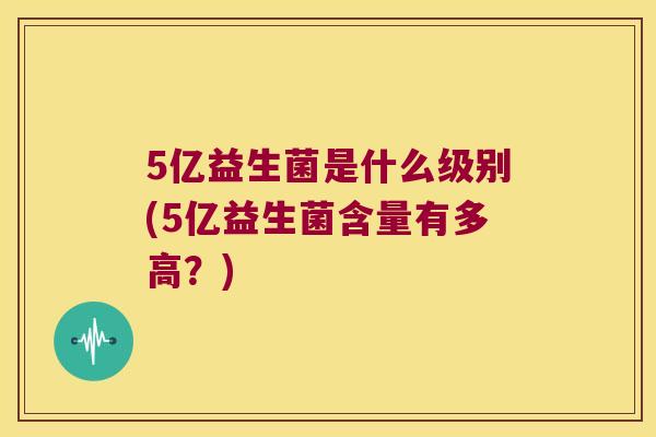 5亿益生菌是什么级别(5亿益生菌含量有多高？)