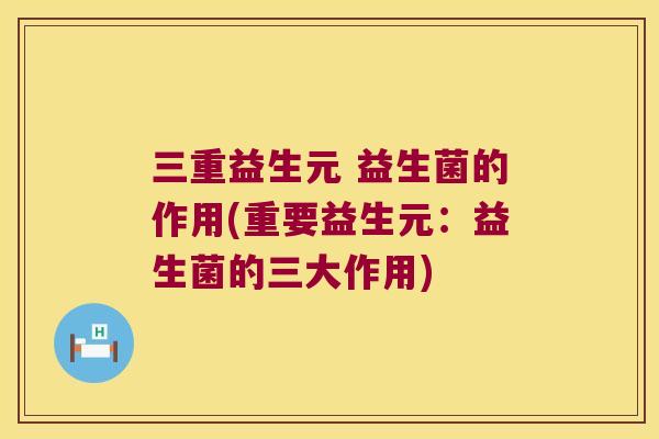 三重益生元 益生菌的作用(重要益生元:益生菌的三大作用) 三重益生元 益生菌的作用(重要益生元:益生菌的三大作用)